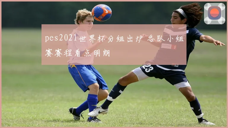 pes2021世界杯分组出炉 各队小组赛赛程看点明朗