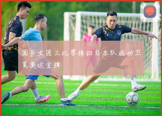 国乒女团三比零横扫日本队成功卫冕奥运金牌