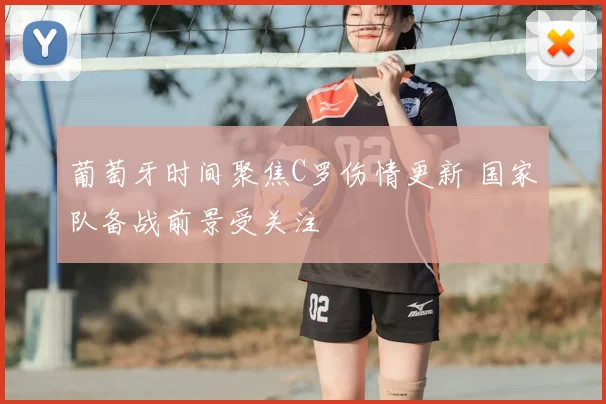 葡萄牙时间聚焦C罗伤情更新 国家队备战前景受关注