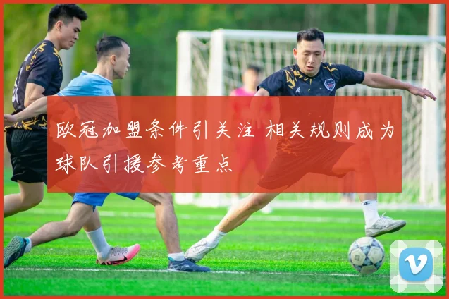 欧冠加盟条件引关注 相关规则成为球队引援参考重点