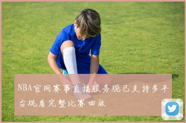 NBA官网赛事直播服务现已支持多平台观看完整比赛回放
