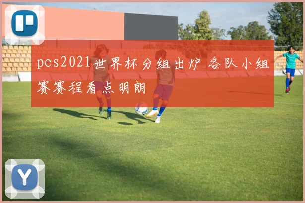 pes2021世界杯分组出炉 各队小组赛赛程看点明朗