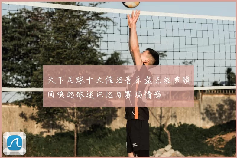 天下足球十大催泪音乐盘点经典瞬间唤起球迷记忆与赛场情感