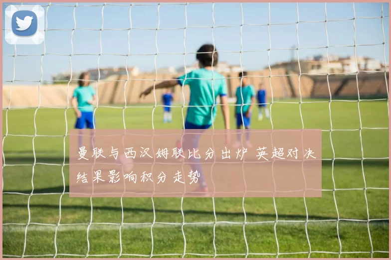 曼联与西汉姆联比分出炉 英超对决结果影响积分走势