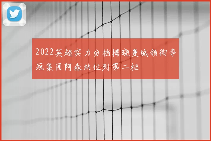 2022英超实力分档揭晓曼城领衔争冠集团阿森纳位列第二档