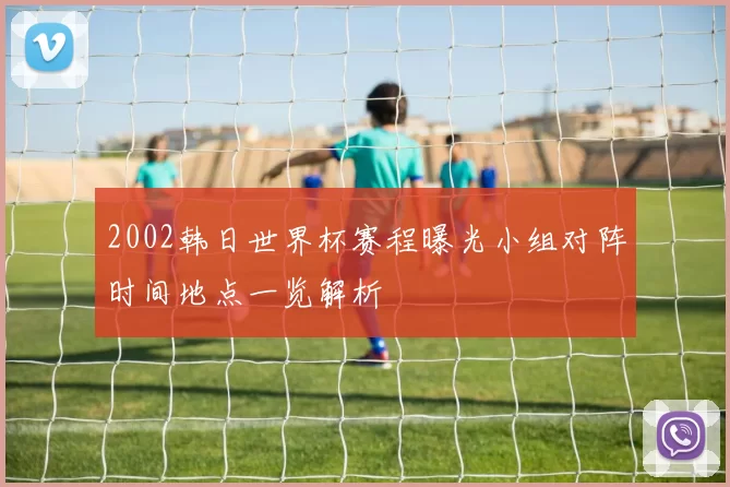 2002韩日世界杯赛程曝光小组对阵时间地点一览解析
