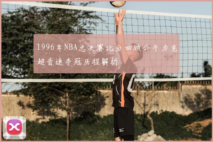 1996年NBA总决赛比分回顾公牛力克超音速夺冠历程解析