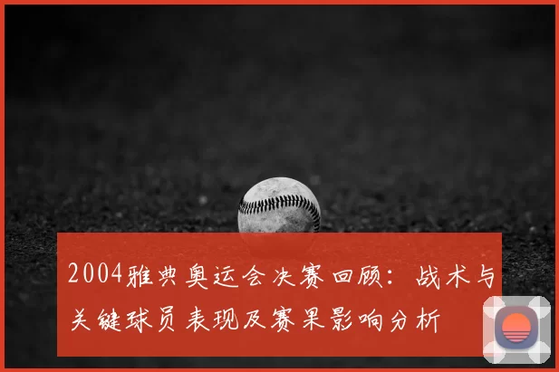 2004雅典奥运会决赛回顾：战术与关键球员表现及赛果影响分析