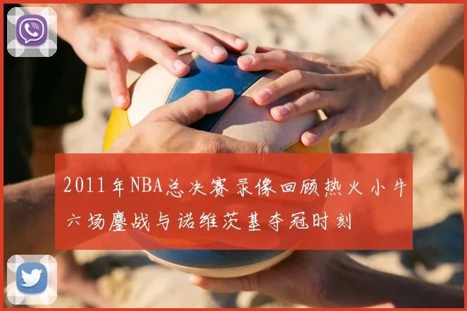 2011年NBA总决赛录像回顾热火小牛六场鏖战与诺维茨基夺冠时刻