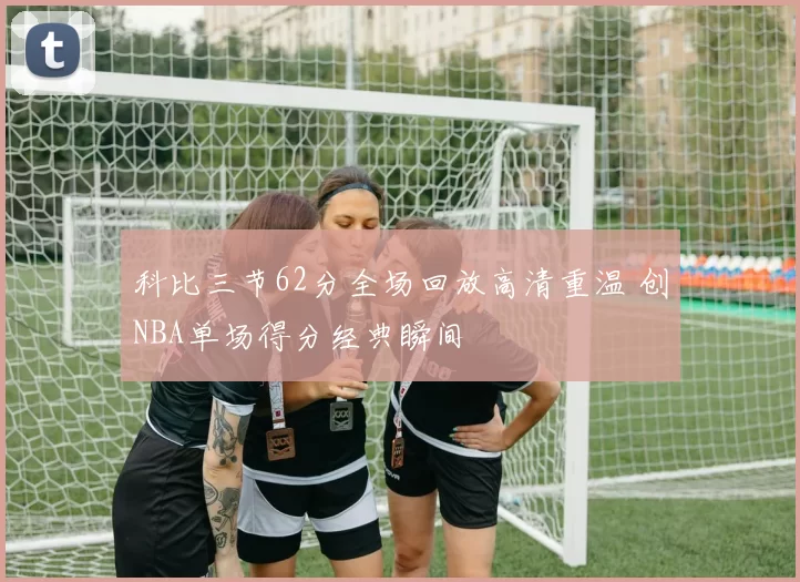 科比三节62分全场回放高清重温 创NBA单场得分经典瞬间