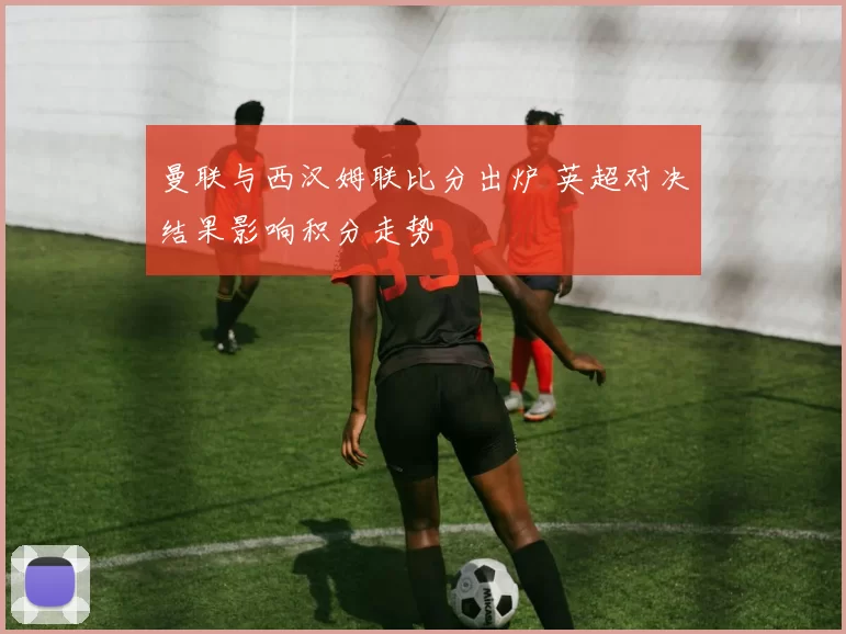 曼联与西汉姆联比分出炉 英超对决结果影响积分走势