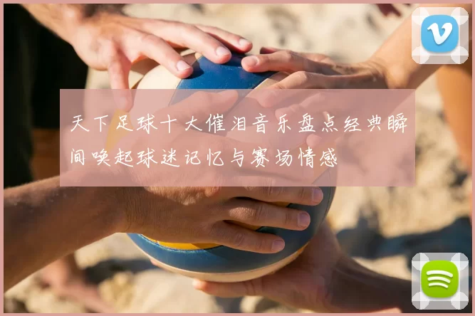 天下足球十大催泪音乐盘点经典瞬间唤起球迷记忆与赛场情感