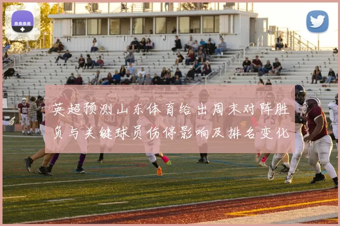英超预测山东体育给出周末对阵胜负与关键球员伤停影响及排名变化