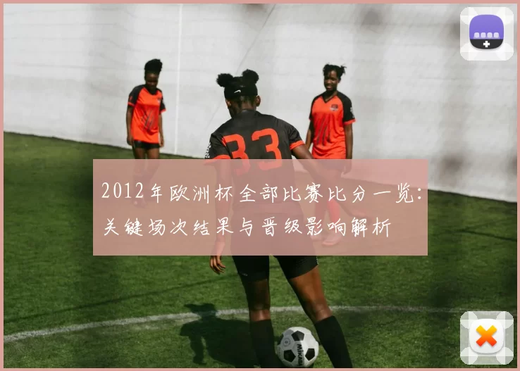 2012年欧洲杯全部比赛比分一览：关键场次结果与晋级影响解析