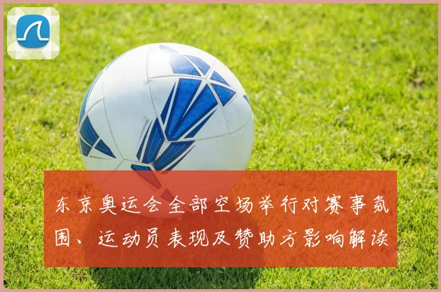 东京奥运会全部空场举行对赛事氛围、运动员表现及赞助方影响解读