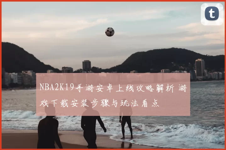 NBA2K19手游安卓上线攻略解析 游戏下载安装步骤与玩法看点