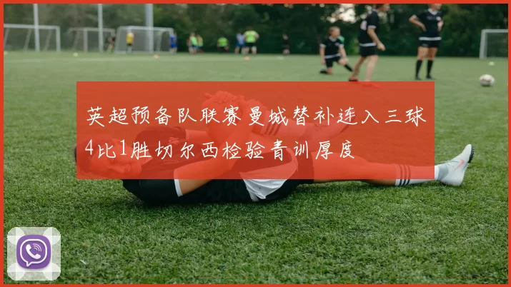 英超预备队联赛曼城替补连入三球4比1胜切尔西检验青训厚度