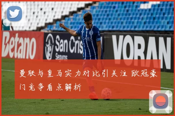 曼联与皇马实力对比引关注 欧冠豪门竞争看点解析