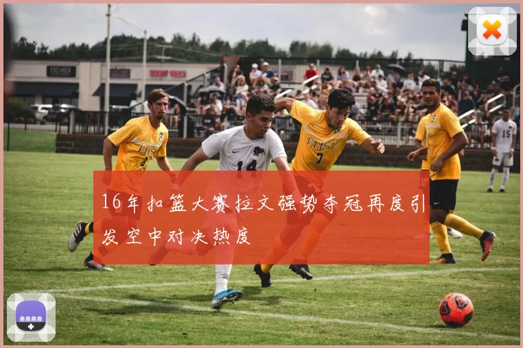 16年扣篮大赛拉文强势夺冠再度引发空中对决热度