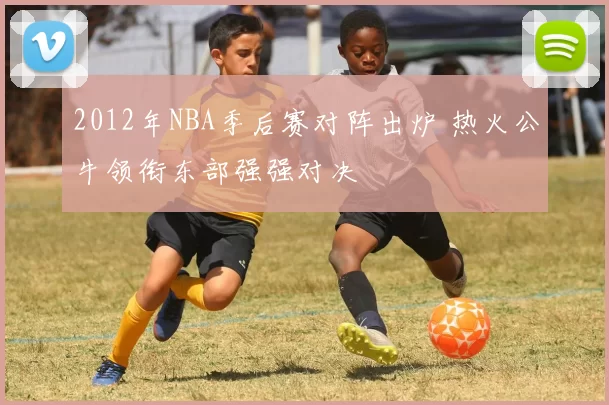 2012年NBA季后赛对阵出炉 热火公牛领衔东部强强对决