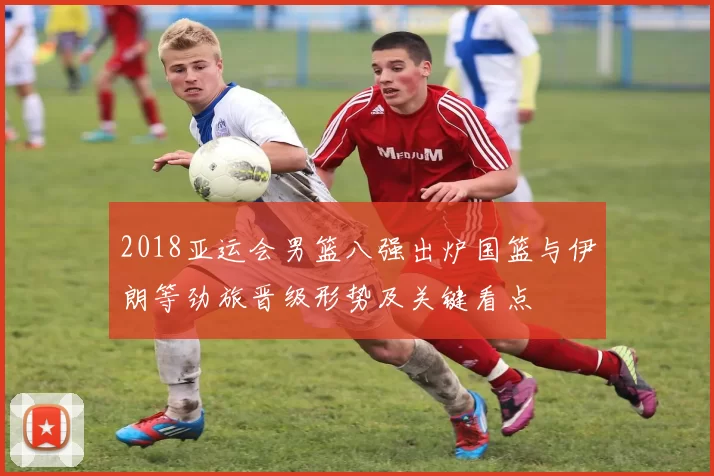 2018亚运会男篮八强出炉国篮与伊朗等劲旅晋级形势及关键看点
