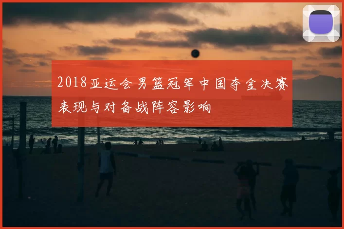 2018亚运会男篮冠军中国夺金决赛表现与对备战阵容影响