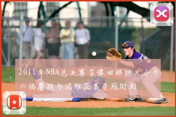 2011年NBA总决赛录像回顾热火小牛六场鏖战与诺维茨基夺冠时刻