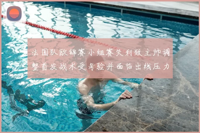 法国队欧锦赛小组赛失利致主帅调整首发战术受考验并面临出线压力