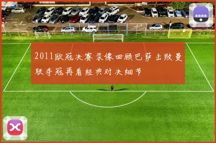 2011欧冠决赛录像回顾巴萨击败曼联夺冠再看经典对决细节
