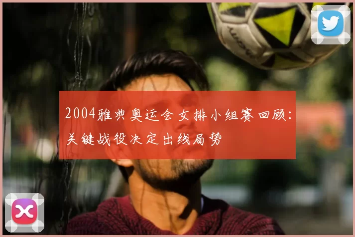 2004雅典奥运会女排小组赛回顾:关键战役决定出线局势