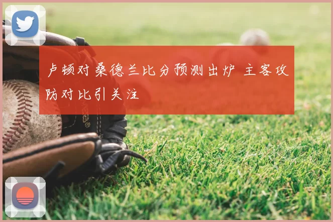 卢顿对桑德兰比分预测出炉 主客攻防对比引关注