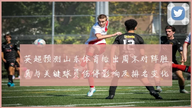 英超预测山东体育给出周末对阵胜负与关键球员伤停影响及排名变化