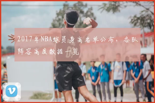 2017年NBA球员身高名单公布，各队阵容高度数据一览