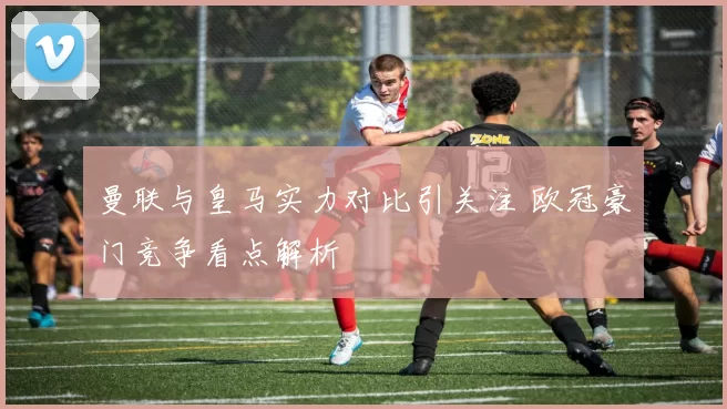 曼联与皇马实力对比引关注 欧冠豪门竞争看点解析