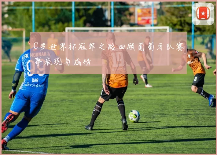 C罗世界杯冠军之路回顾葡萄牙队赛事表现与成绩