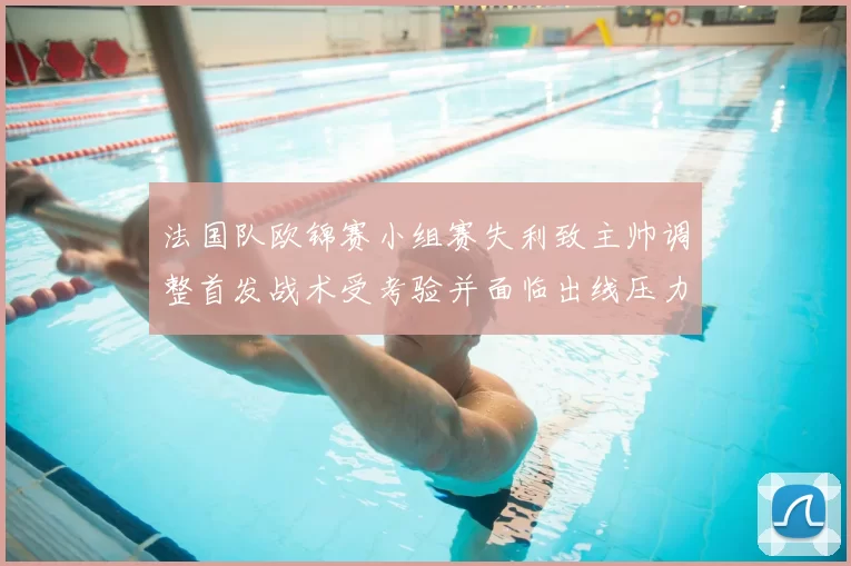 法国队欧锦赛小组赛失利致主帅调整首发战术受考验并面临出线压力
