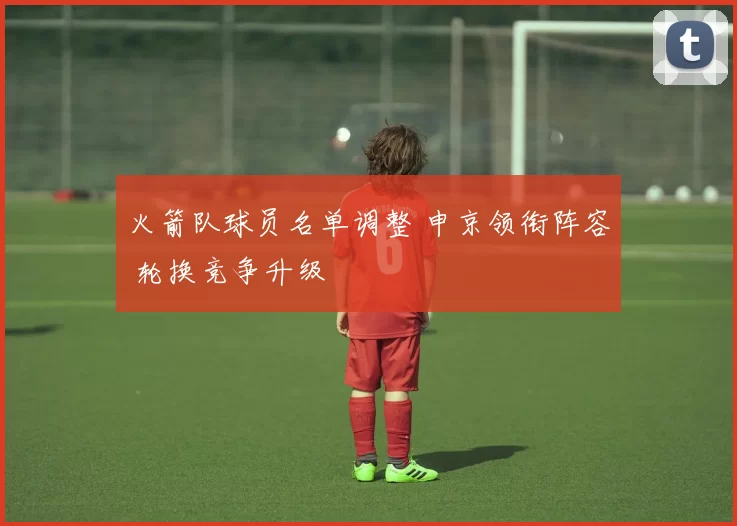 火箭队球员名单调整 申京领衔阵容 轮换竞争升级