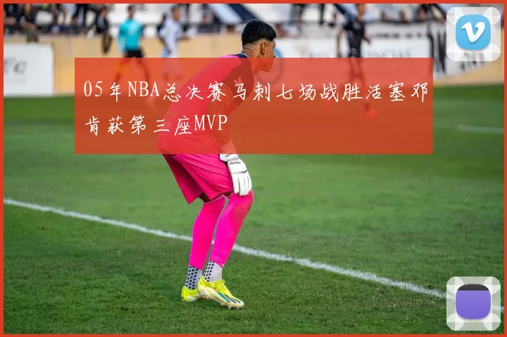 05年NBA总决赛马刺七场战胜活塞邓肯获第三座MVP